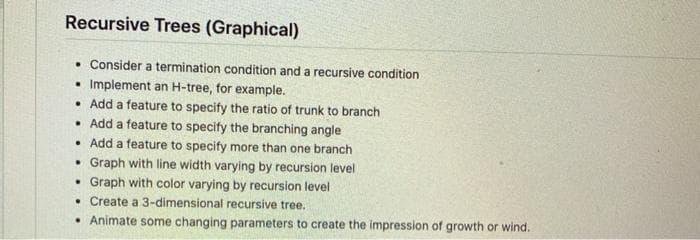 Recursive Trees (Graphical)
• Consider a termination condition and a recursive condition
• Implement an H-tree, for example.
• Add a feature to specify the ratio of trunk to branch
• Add a feature to specify the branching angle
• Add a feature to specify more than one branch
• Graph with line width varying by recursion level
• Graph with color varying by recursion level
• Create a 3-dimensional recursive tree.
• Animate some changing parameters to create the impression of growth or wind.
