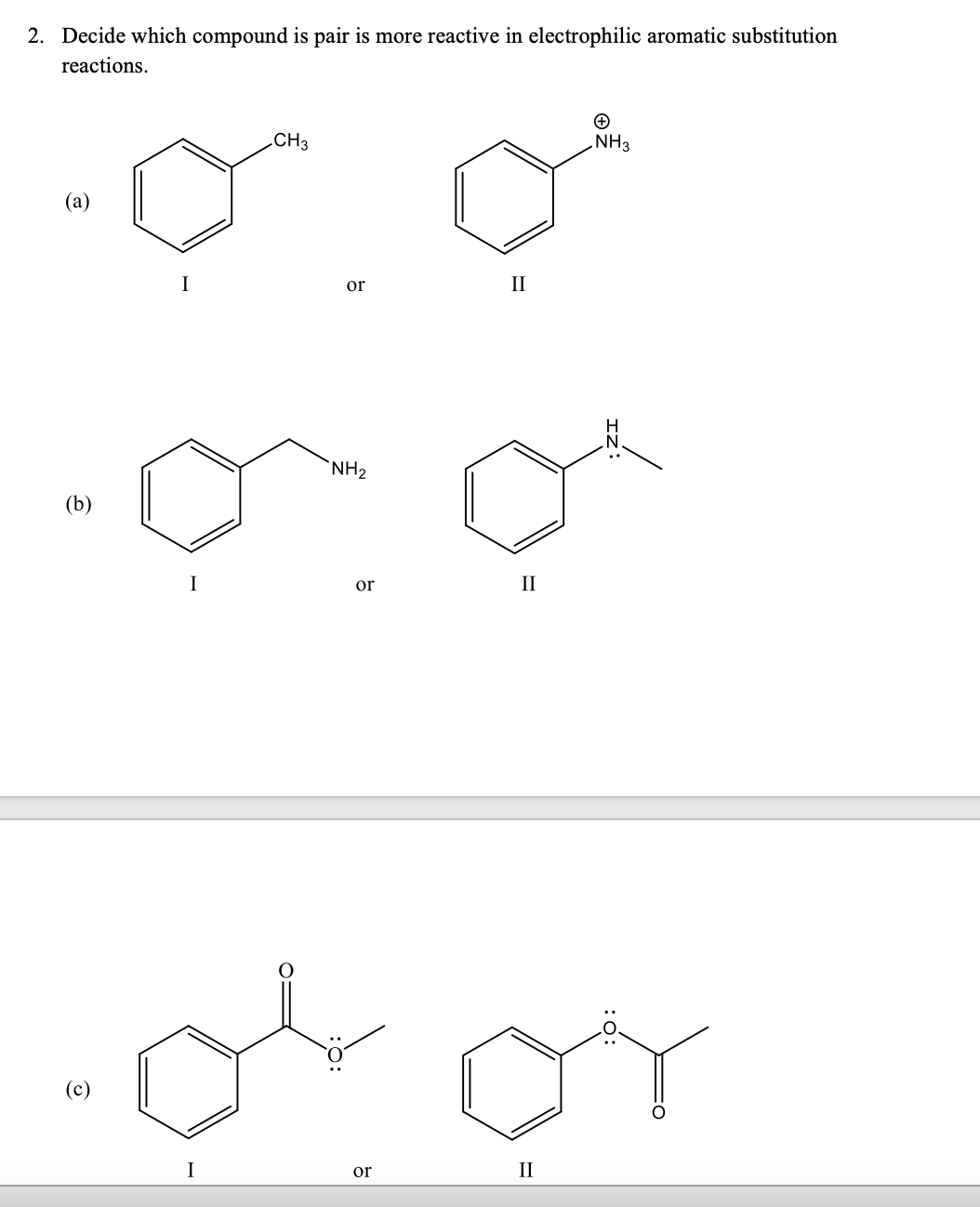 2. Decide which compound is pair is more reactive in electrophilic aromatic substitution
reactions.
CH3
NH3
(a)
or
II
`NH2
(b)
or
II
(c)
I
or
II
