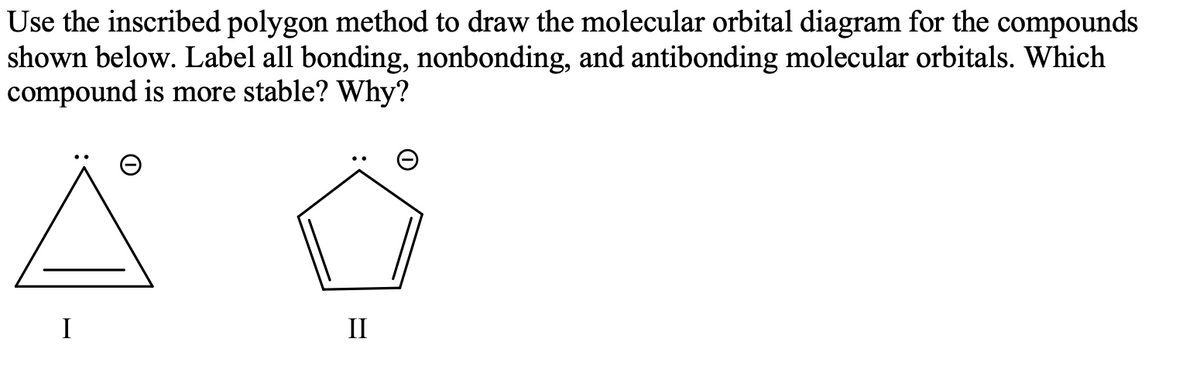 Use the inscribed polygon method to draw the molecular orbital diagram for the compounds
shown below. Label all bonding, nonbonding, and antibonding molecular orbitals. Which
compound is more stable? Why?
I
