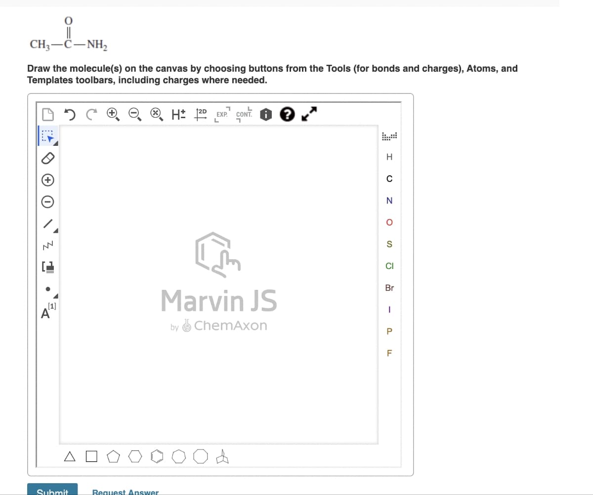 CH,—C−NH,
Draw the molecule(s) on the canvas by choosing buttons from the Tools (for bonds and charges), Atoms, and
Templates toolbars, including charges where needed.
NN
1
[1]
A
Submit
Bequest Answer
H: 2DEXP. CONT.
L
7
Marvin JS
by ChemAxon
H
C
ο ο ο Ζ
N
O
CI
Br
- ס
P
F