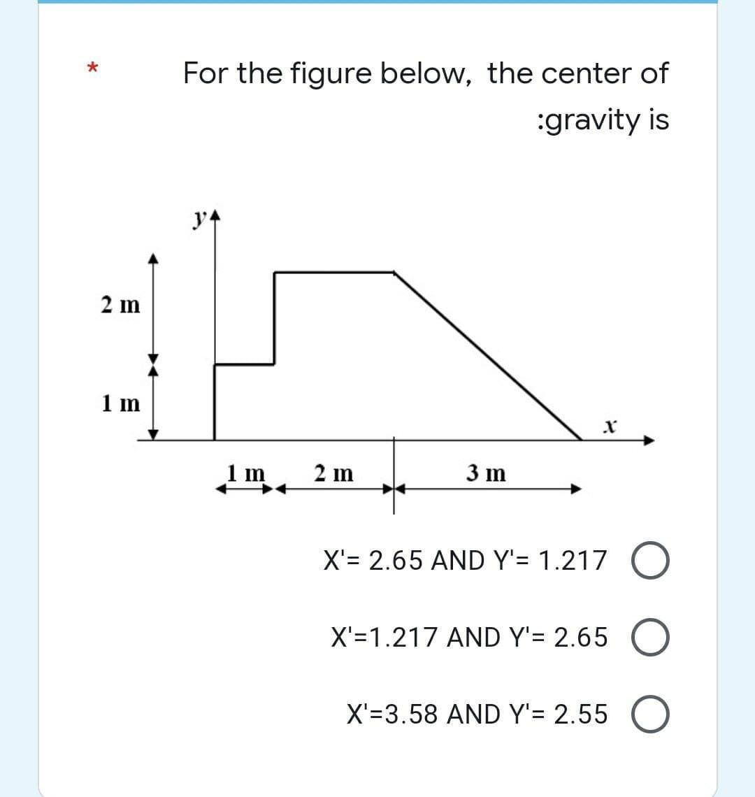 *
2 m
1 m
For the figure below, the center of
:gravity is
34
2 m
3 m
X'= 2.65 AND Y'= 1.217 O
X'=1.217 AND Y'= 2.65
X'=3.58 AND Y'= 2.55 O
mn