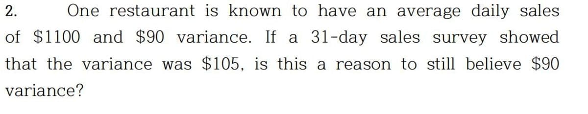 2. One restaurant is known to have an average daily sales
of $1100 and $90 variance. If a 31-day sales survey showed
that the variance was $105, is this a reason to still believe $90
variance?