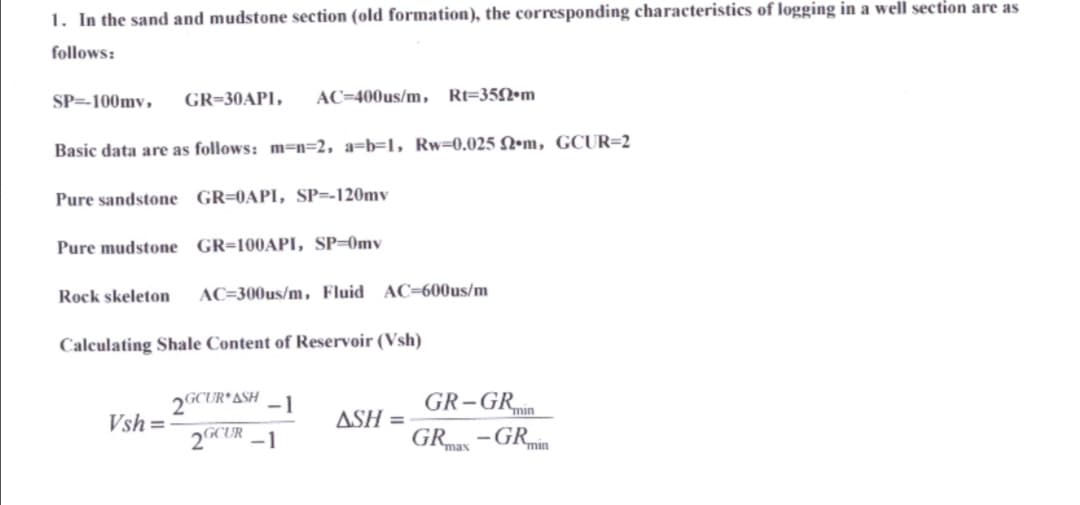 1. In the sand and mudstone section (old formation), the corresponding characteristics of logging in a well section are as
follows:
SP=-100my, GR-30API, AC-400us/m, Rt-350 m
Basic data are as follows: m-n-2, a-b-1, Rw-0.025 2m, GCUR=2
Pure sandstone GR=0API, SP=-120my
Pure mudstone GR-100API, SP-0mv
Rock skeleton AC-300us/m, Fluid AC-600us/m
Calculating Shale Content of Reservoir (Vsh)
Vsh=
2GCUR ASH
2GCUR
ASH=
GR-GR min
GRmax
-GR min