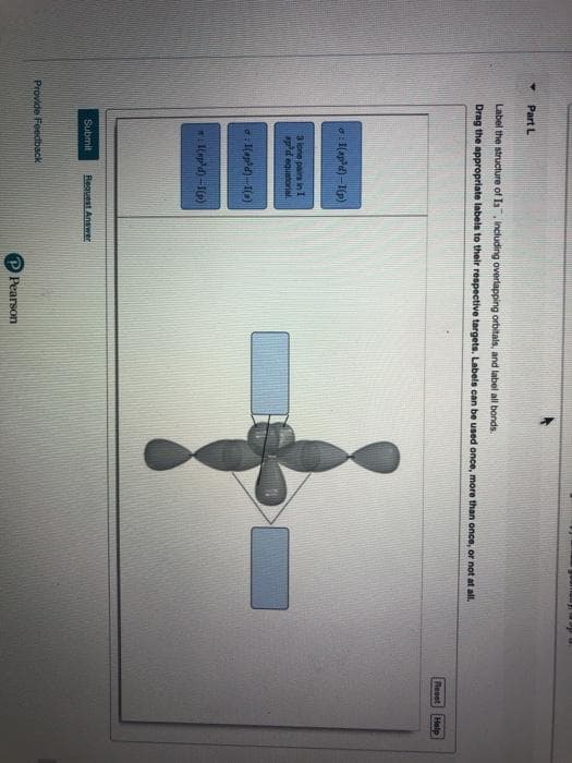 Part L
Label the structure of Is, including overlapping orbitals, and label all bonds
Drag the appropriate labels to their respective targets. Labels can be used once, more than once, or not at all.
Reset
Help
a:1(apd) -I(p)
3 lone pairs in I
pd equatorial.
Submit
Fequest Answer
Provide Feedback
P Pearson
