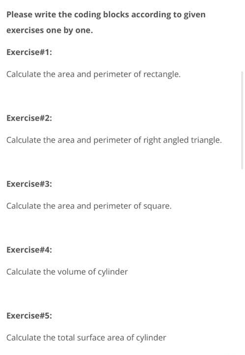 Please write the coding blocks according to given
exercises one by one.
Exercise#1:
Calculate the area and perimeter of rectangle.
Exercise#2:
Calculate the area and perimeter of right angled triangle.
Exercise#3:
Calculate the area and perimeter of square.
Exercise#4:
Calculate the volume of cylinder
Exercise#5:
Calculate the total surface area of cylinder
