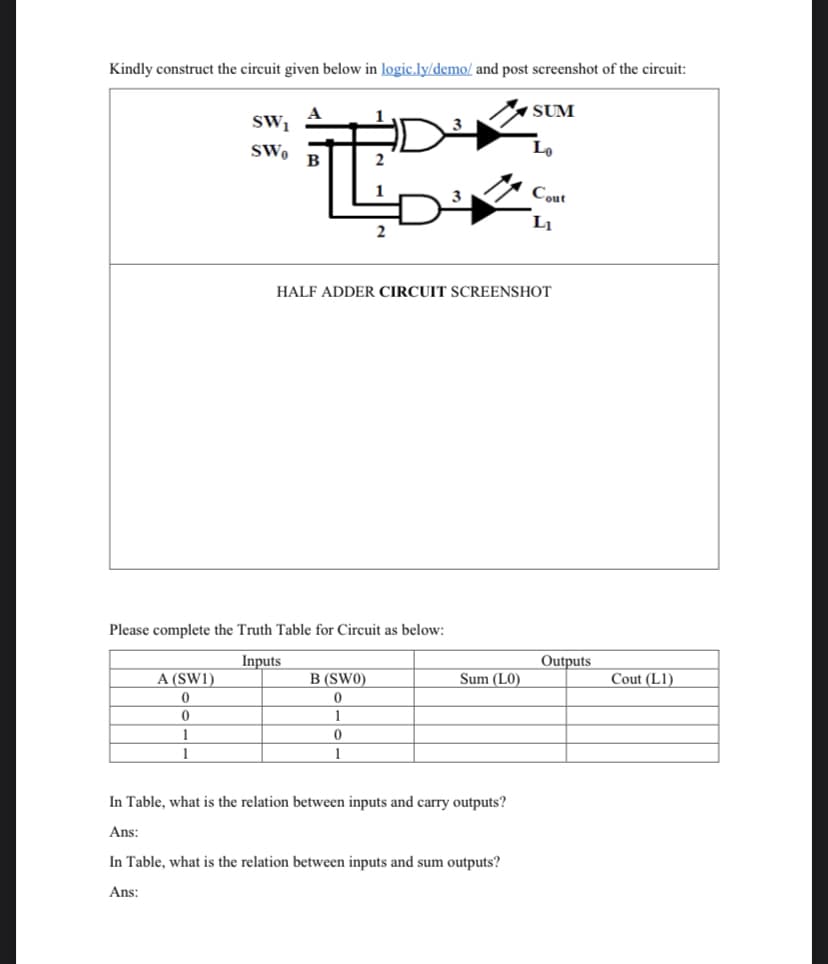 Kindly construct the circuit given below in logic.ly/demo/ and post screenshot of the circuit:
SW1
SWo
A (SW1)
0
0
1
1
LD
Please complete the Truth Table for Circuit as below:
Inputs
B (SWO)
0
1
3
HALF ADDER CIRCUIT SCREENSHOT
0
1
Sum (LO)
SUM
In Table, what is the relation between inputs and carry outputs?
Ans:
In Table, what is the relation between inputs and sum outputs?
Ans:
Lo
Cout
Li
Outputs
Cout (L1)