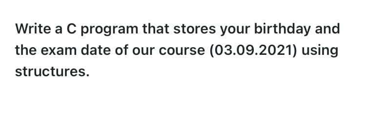 Write a C program that stores your birthday and
the exam date of our course (03.09.2021) using
structures.
