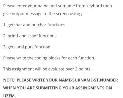 Please enter your name and surname from keybord then
give output message to the screen using;
1. getchar and putchar functions
2. printf and scanf functions
3. gets and puts function.
Please write the coding blocks for each function.
This assignment will be evaluate over 2 points.
NOTE: PLEASE WRITE YOUR NAME-SURNAME-ST.NUMBER
WHEN YOU ARE SUBMITTING YOUR ASSINGMENTS ON
UZEM.
