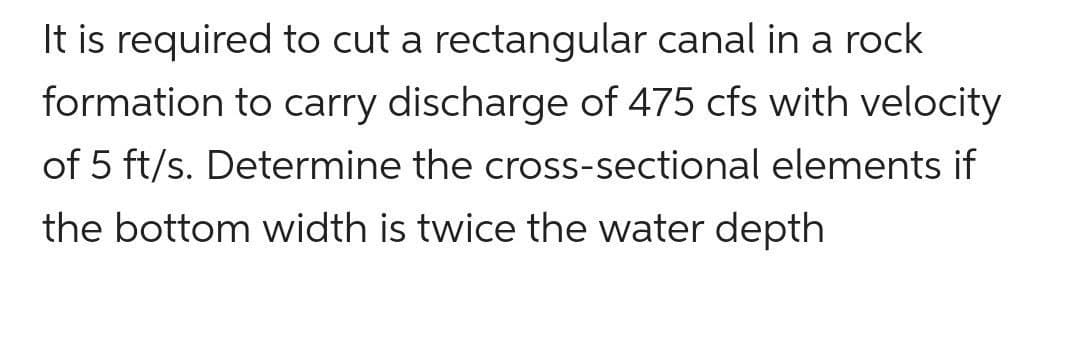 It is required to cut a rectangular canal in a rock
formation to carry discharge of 475 cfs with velocity
of 5 ft/s. Determine the cross-sectional elements if
the bottom width is twice the water depth