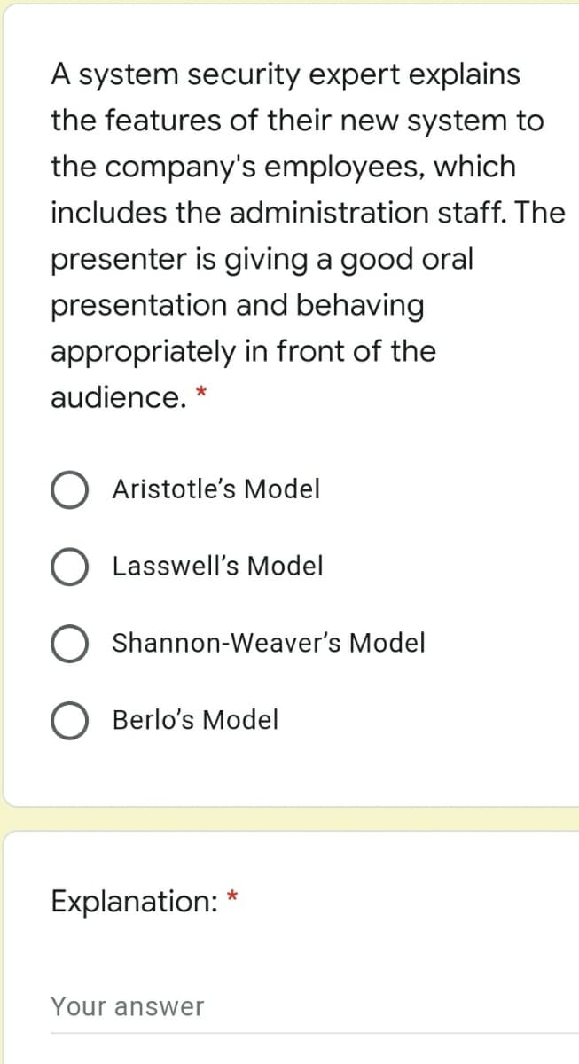 A system security expert explains
the features of their new system to
the company's employees, which
includes the administration staff. The
presenter is giving a good oral
presentation and behaving
appropriately in front of the
audience. *
O Aristotle's Model
Lasswell's Model
Shannon-Weaver's Model
Berlo's Model
Explanation: *
Your answer

