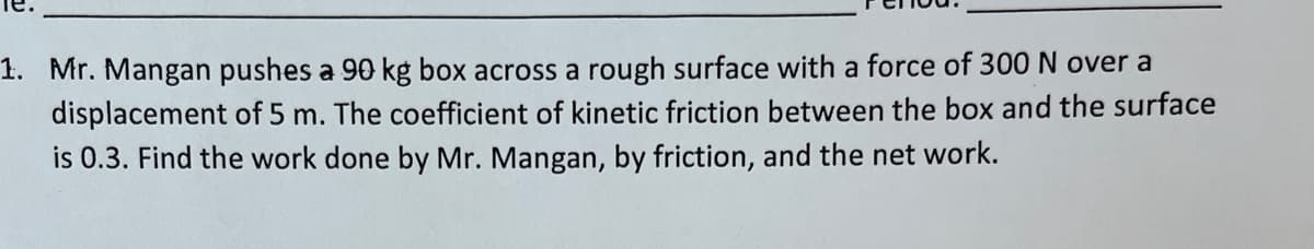 1. Mr. Mangan pushes a 90 kg box across a rough surface with a force of 300 N over a
displacement of 5 m. The coefficient of kinetic friction between the box and the surface
is 0.3. Find the work done by Mr. Mangan, by friction, and the net work.
