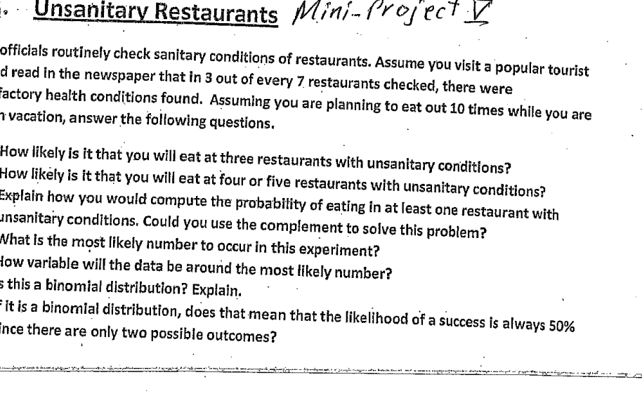 Unsanitary Restaurants Mini-Project V
officials routinely check sanitary conditions of restaurants. Assume you visit a popular tourist
d read in the newspaper that in 3 out of every 7 restaurants checked, there were
Factory health conditions found. Assuming you are planning to eat out 10 times while you are
vacation, answer the following questions.
How likely is it that you will eat at three restaurants with unsanitary conditions?
How likely is it that you will eat at four or five restaurants with unsanitary conditions?
Explain how you would compute the probability of eating in at least one restaurant with
_nsanitary conditions. Could you use the complement to solve this problem?
What is the most likely number to occur in this experiment?
How variable will the data be around the most likely number?
this a binomial distribution? Explain.
it is a binomial distribution, does that mean that the likelihood of a success is always 50%
Ence there are only two possible outcomes?