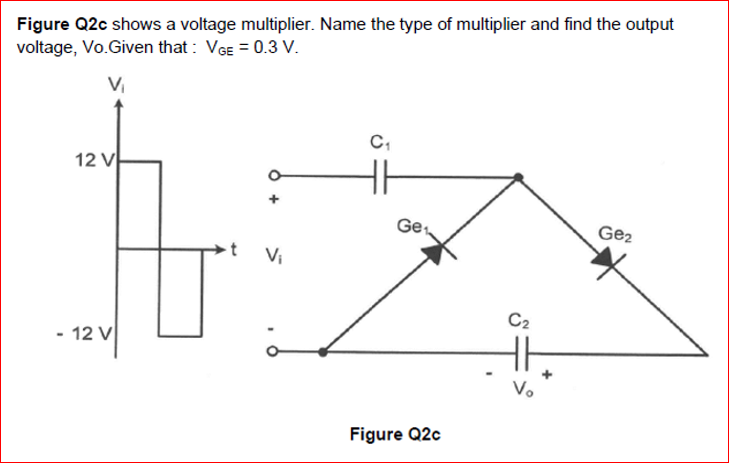 Figure Q2c shows a voltage multiplier. Name the type of multiplier and find the output
voltage, Vo.Given that : VGE = 0.3 V.
12 V
Ge
Ge2
Vi
C2
- 12 V
V.
Figure Q2c
