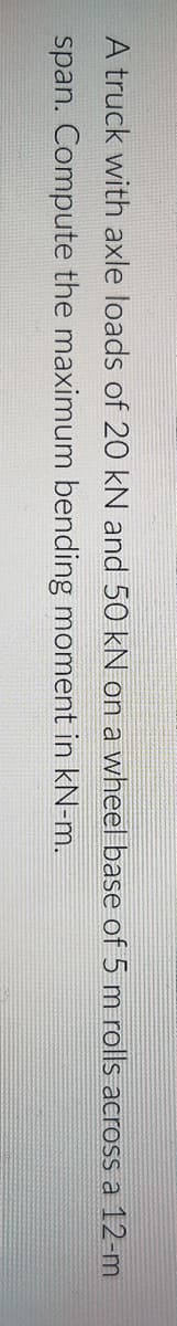 A truck with axle loads of 20 kN and 50 kN on a wheel base of 5m rolls across a 12-m
span. Compute the maximum bending moment in kN-m.
