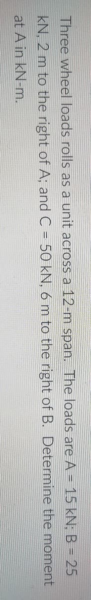 Three wheel loads rolls as a unit across a 12-m span. The loads are A = 15 kN; B = 25
kN, 2 m to the right of A; and C = 50 kN, 6 m to the right of B. Determine the moment
at A in kN-m.
