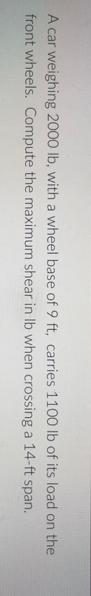 A car weighing 2000 lb, with a wheel base of 9 ft, carries 1100 lb of its load on the
front wheels. Compute the maximum shear in Ib when crossing a 14-ft span.
