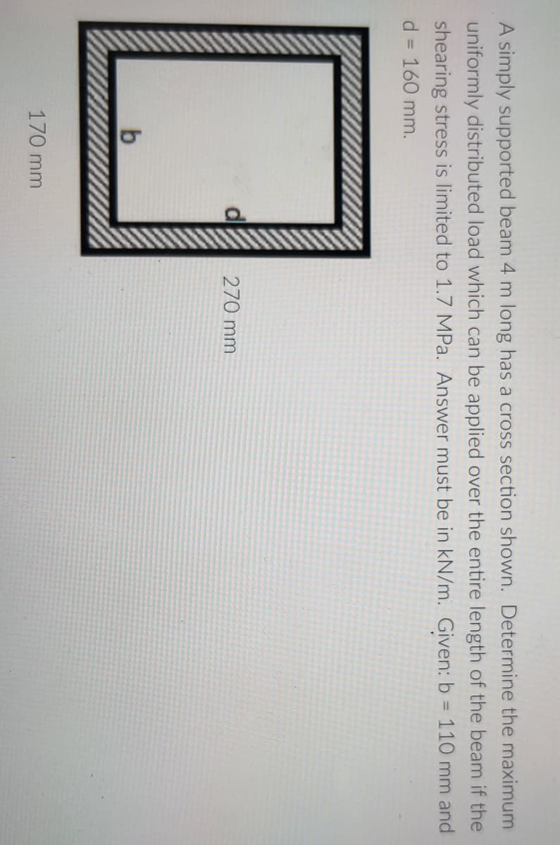 A simply supported beam 4 m long has a cross section shown. Determine the maximum
uniformly distributed load which can be applied over the entire length of the beam if the
shearing stress is limited to 1.7 MPa. Answer must be in kN/m. Given: b = 110 mm and
d = 160 mm.
%3D
%3D
270 mm
170 mm
