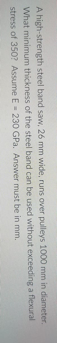 A high-strength steel band saw, 26 mm wide, runs over pulleys 1000 mm in diameter.
What minimum thickness of the steel band can be used without exceeding a flexural
stress of 35O? Assume E = 230 GPa. Answer must be in mm.
