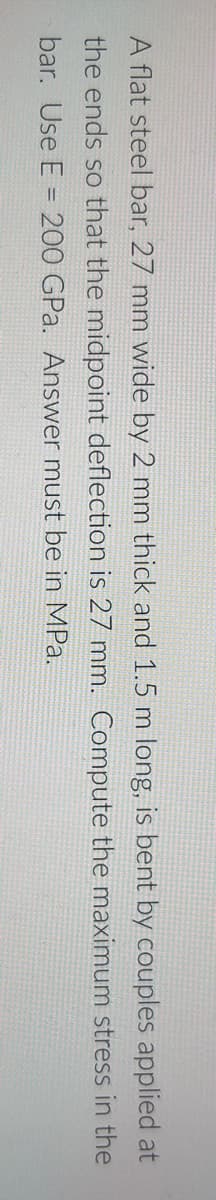 A flat steel bar, 27 mm wide by 2 mm thick and 1.5 m long, is bent by couples applied at
the ends so that the midpoint deflection is 27 mm. Compute the maximum stress in the
bar. Use E = 200 GPa. Answer must be in MPa.
%3D
