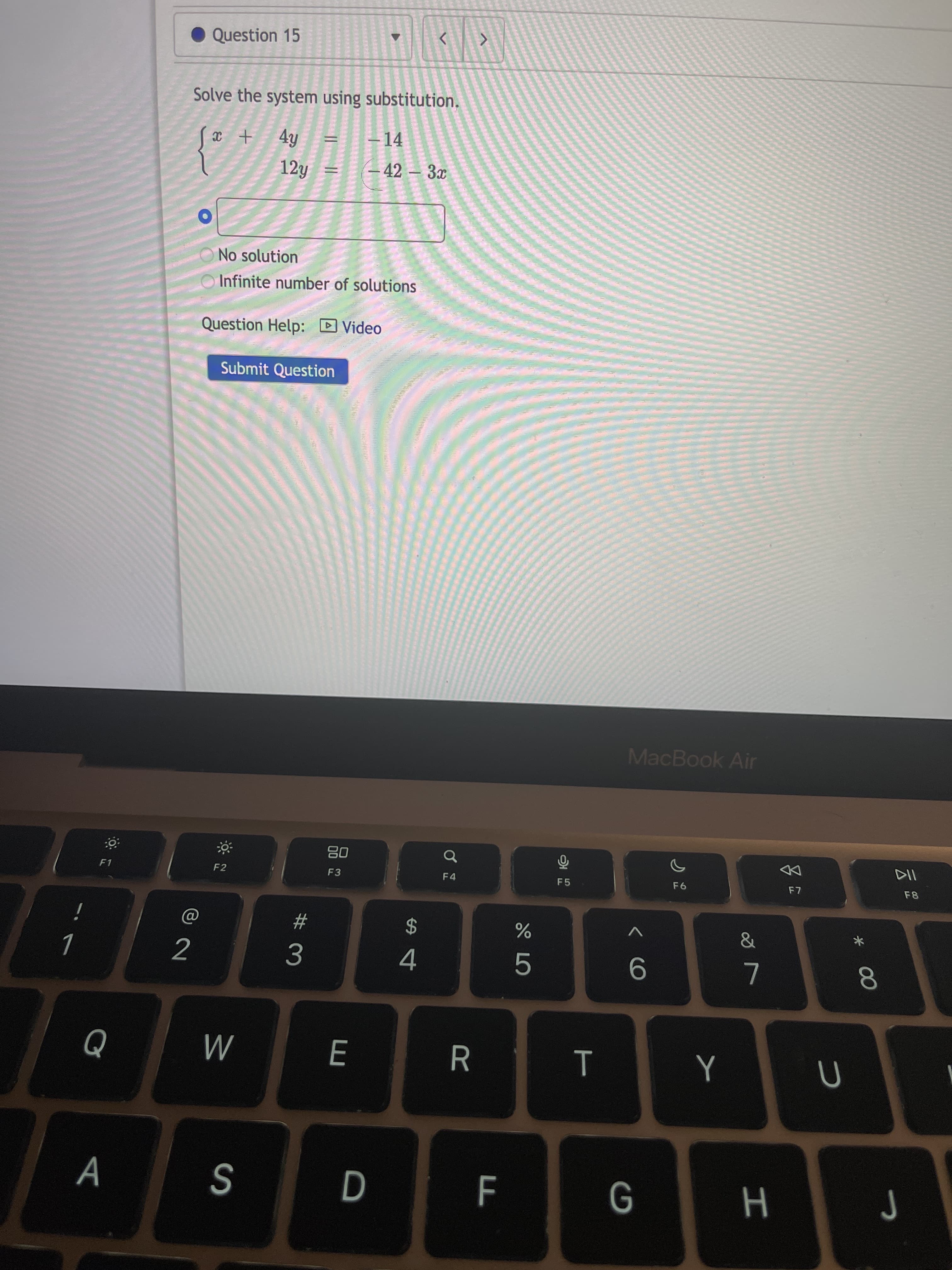 * 00
E
Question 15
Solve the system using substitution.
–14
12y
– 42 – 3x
No solution
Infinite number of solutions
Question Help: D Video
Submit Question
MacBook Air
0品
F3
F1
DD
F2
F4
F5
F8
#
2$
3.
4.
R.
