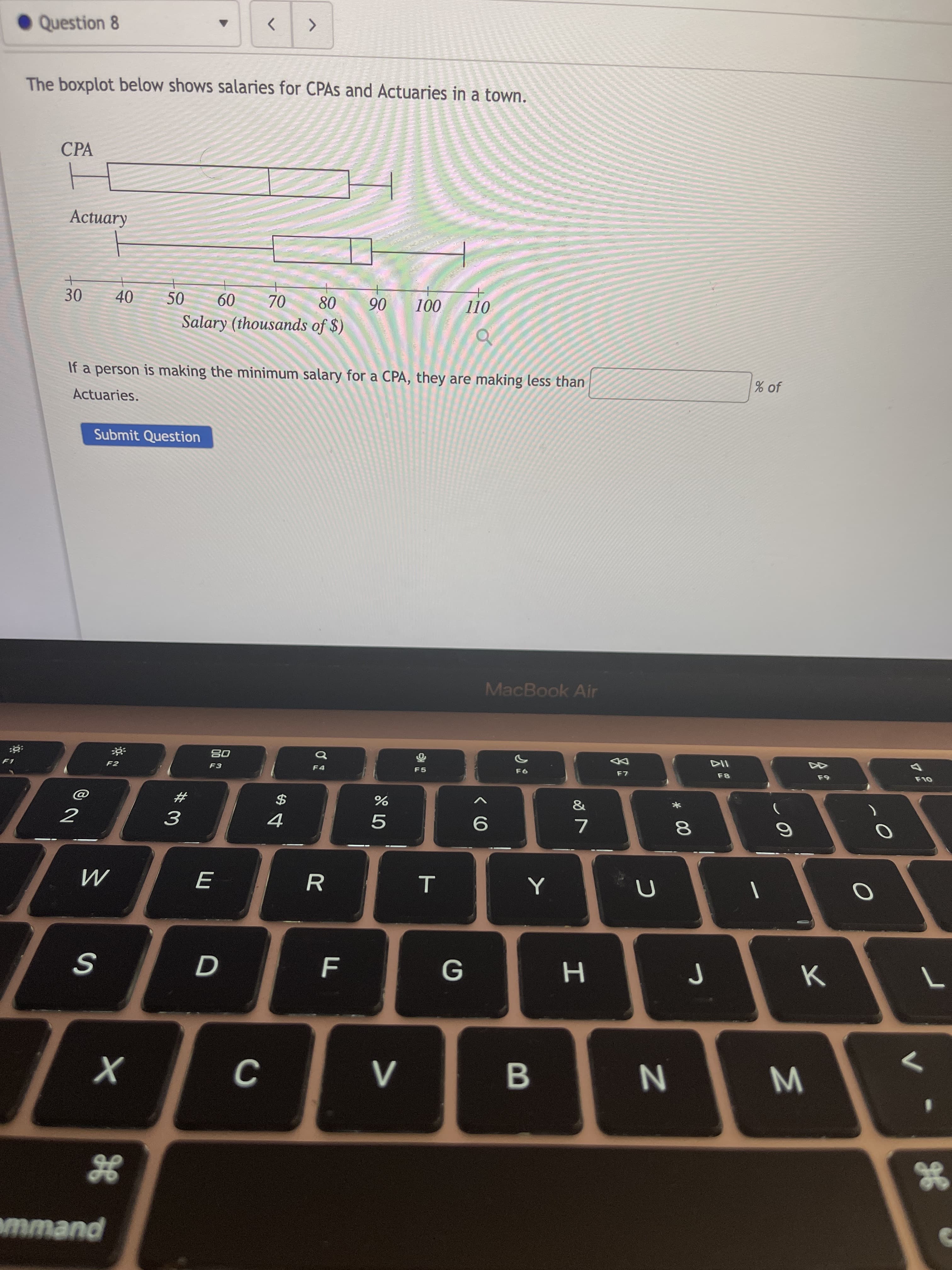 * 00
Question 8
The boxplot below shows salaries for CPAS and Actuaries in a town.
CPA
40
50
08
Salary (thousands of $)
09
06
30.
70
If a person is making the minimum salary for a CPA, they are making less than
% of
Actuaries.
Submit Question
MacBook Air
114
F8
08
F5
23
$
3.
7.
H.
B
mmand
