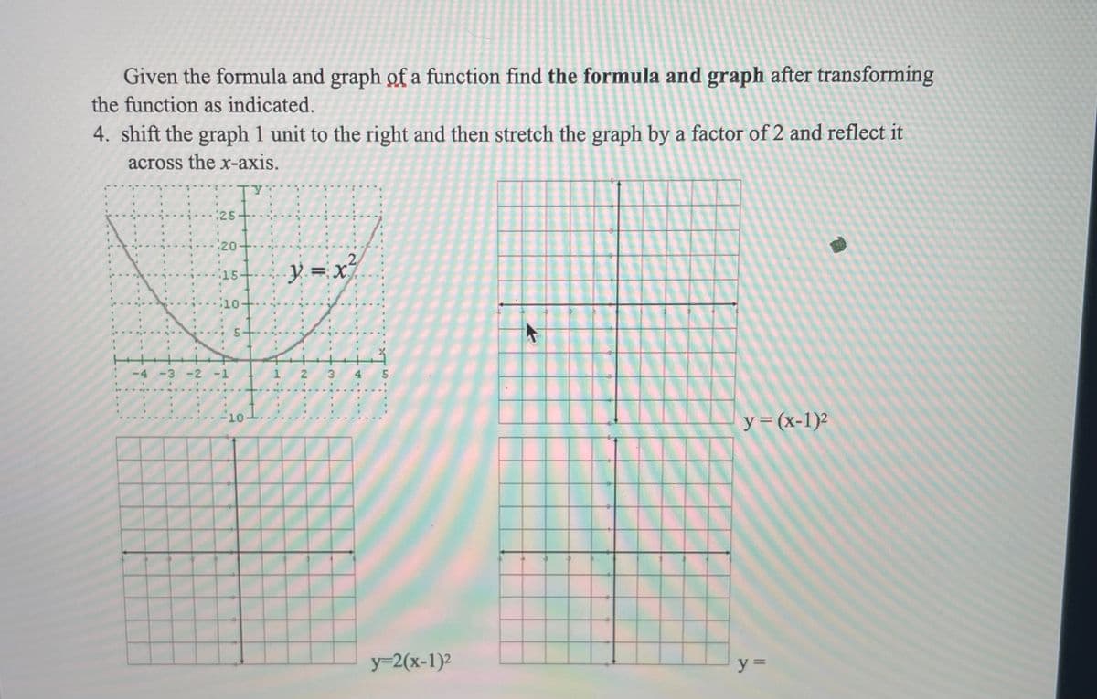 Given the formula and graph of a function find the formula and graph after transforming
the function as indicated.
4. shift the graph 1 unit to the right and then stretch the graph by a factor of 2 and reflect it
across the x-axis.
:25-
.2
Y.=x
15
10-
-4 -3 -2 -1
1 2
3
4 5
y=(x-1)²
10
y=2(x-1)2
y =
