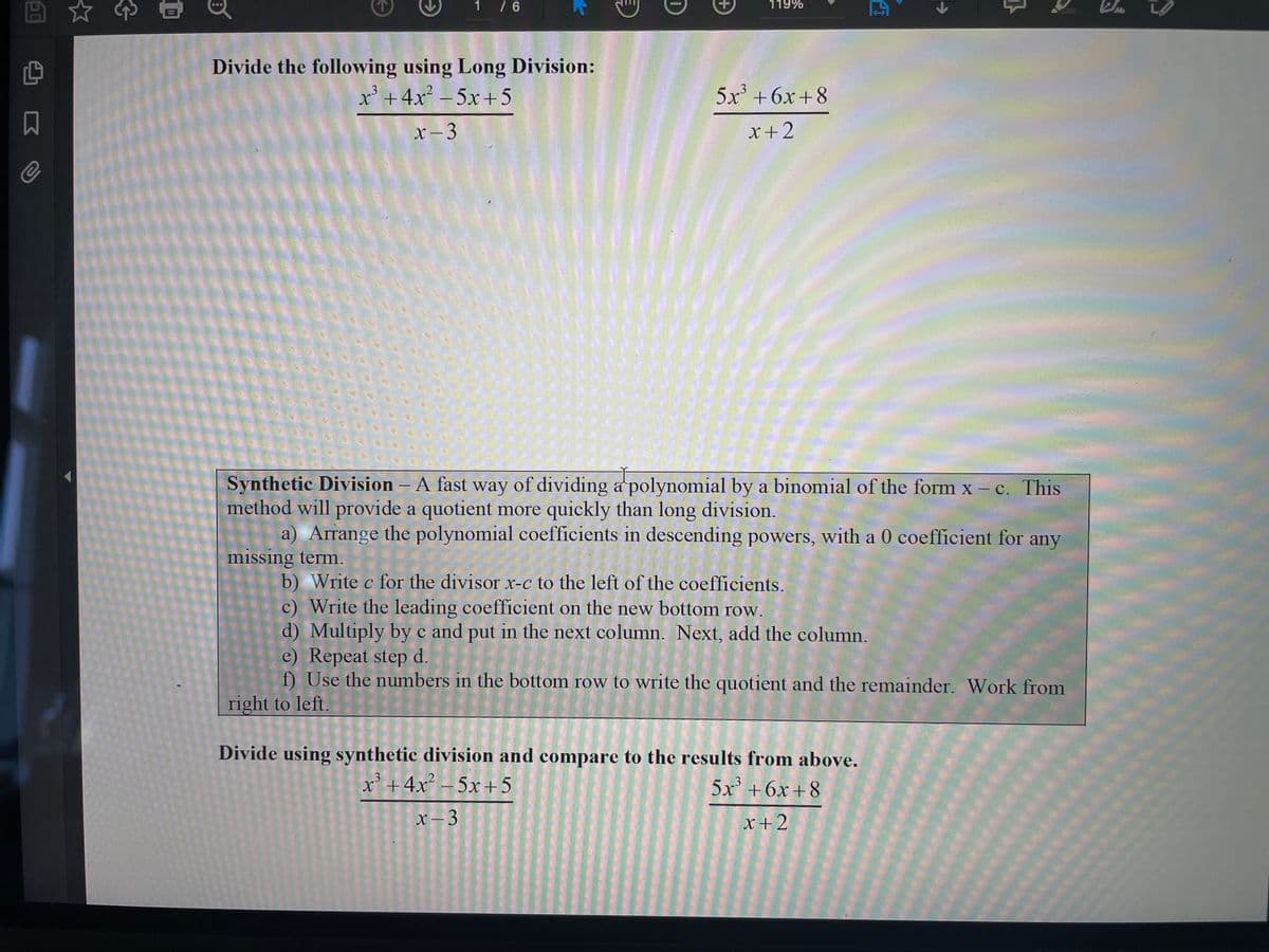 1 / 6
119%
Divide the following using Long Division:
x' +4x – 5x+5
5x +6x+8
.3
x - 3
x+2
Synthetic Division – A fast way of dividing a polynomial by a binomial of the form x -c. This
method will provide a quotient more quickly than long division.
a) Arrange the polynomial coefficients in descending powers, with a 0 coefficient for any
missing term.
b) Write c for the divisor x-c to the left of the coefficients.
c) Write the leading coefficient on the new bottom row.
d) Multiply by c and put in the next column. Next, add the column.
e) Repeat step d.
f) Use the numbers in the bottom row to write the quotient and the remainder. Work from
right to left.
Divide using synthetic division and compare to the results from above.
x' +4x² – 5x +5
5x +6x+8
x – 3
x+2
|
0
