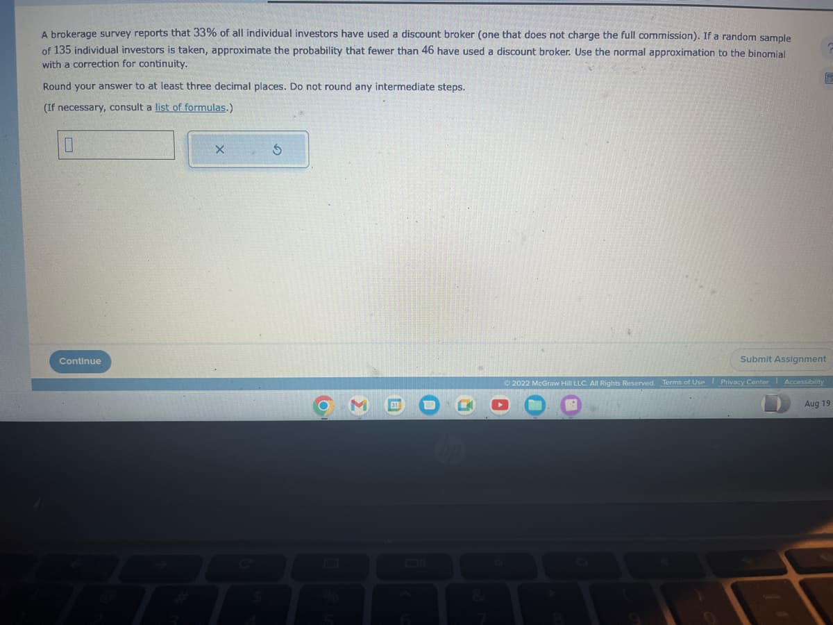 A brokerage survey reports that 33% of all individual investors have used a discount broker (one that does not charge the full commission). If a random sample
of 135 individual investors is taken, approximate the probability that fewer than 46 have used a discount broker. Use the normal approximation to the binomial
with a correction for continuity.
Round your answer to at least three decimal places. Do not round any intermediate steps.
(If necessary, consult a list of formulas.)
Continue
X
S
O
Σ
hp
Ⓡ
Submit Assignment
Ⓒ2022 McGraw Hill LLC. All Rights Reserved. Terms of Use Privacy Center Accessibility
Aug 19