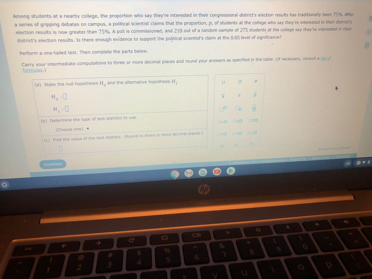 Among students at a nearby college, the proportion who say they're interested in their congressional district's election results has traditionally been 75%. After
a series of gripping debates on campus, a political scientist claims that the proportion, p, of students at the college who say they're interested in their district's
election results is now greater than 75%. A poll is commissioned, and 210 out of a random sample of 275 students at the college say they're interested in their
district's election results. Is there enough evidence to support the political scientist's claim at the 0.05 level of significance?
Perform a one-tailed test. Then complete the parts below.
Carry your intermediate computations to three or more decimal places and round your answers as specified in the table. (If necessary, consult a list of
formulas.)
(a) State the null hypothesis H, and the alternative hypothesis H,.
H:0
Hi
(b) Determine the type of test statistic to use.
(Choose one) v
(C) Find the value of the test statistic. (Round to three or more decimal places.)
Submit Assignment
Continue
Terms of Use Privacy Center Accessbuty
2021 McGraw Hill LLC.A Rights Reserved
US
hp
esc
&
24
23
3.
8
4

