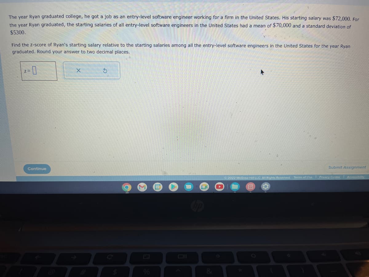 The year Ryan graduated college, he got a job as an entry-level software engineer working for a firm in the United States. His starting salary was $72,000. For
the year Ryan graduated, the starting salaries of all entry-level software engineers in the United States had a mean of $70,000 and a standard deviation of
$5300.
Find the Z-score of Ryan's starting salary relative to the starting salaries among all the entry-level software engineers in the United States for the year Ryan
graduated. Round your answer to two decimal places.
2=0
Continue
X
S
$
O
Submit Assignment
Ⓒ2022 McGraw Hill LLC. All Rights Reserved. Terms of Use Privacy Center
Accessibility
