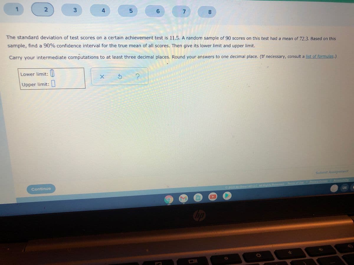 1
2.
9.
7.
8.
The standard deviation of test scores on a certain achievement test is 11.5. A random sample of 90 scores on this test had a mean of 72.3. Based on this
sample, find a 90% confidence interval for the true mean of all scores. Then give its lower limit and upper limit.
Carry your intermediate computations to at least three decimal places. Round your answers to one decimal place. (If necessary, consult a list of formulas.)
Lower limit:
X.
Upper limit:
Submit Assignment
Continue
Terms of Use Privacy Center Accessibility
2021 McGraw Hill LLC AILRights Reserved.
US
3.
