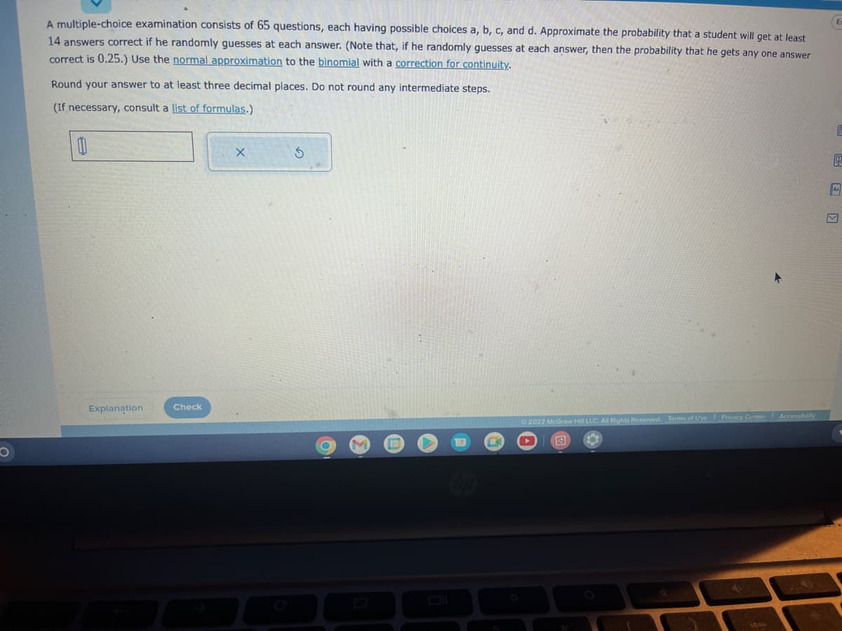 O
A multiple-choice examination consists of 65 questions, each having possible choices a, b, c, and d. Approximate the probability that a student will get at least
14 answers correct if he randomly guesses at each answer. (Note that, if he randomly guesses at each answer, then the probability that he gets any one answer
correct is 0.25.) Use the normal approximation to the binomial with a correction for continuity.
Round your answer to at least three decimal places. Do not round any intermediate steps.
(If necessary, consult a list of formulas.)
Explanation
Check
X
5
EX
2022 McGraw Hill LLC. All Rights Reserved. Terms of Use Privacy Center Accessibility
E