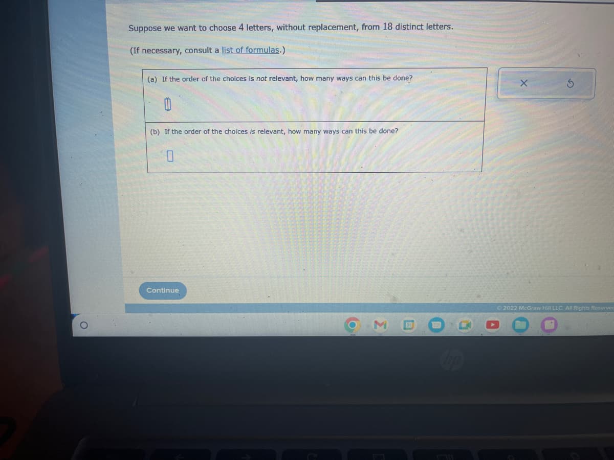 Suppose we want to choose 4 letters, without replacement, from 18 distinct letters.
(If necessary, consult a list of formulas.)
(a) If the order of the choices is not relevant, how many ways can this be done?
(b) If the order of the choices is relevant, how many ways can this be done?
Continue
X
S
Ⓒ2022 McGraw Hill LLC. All Rights Reserved