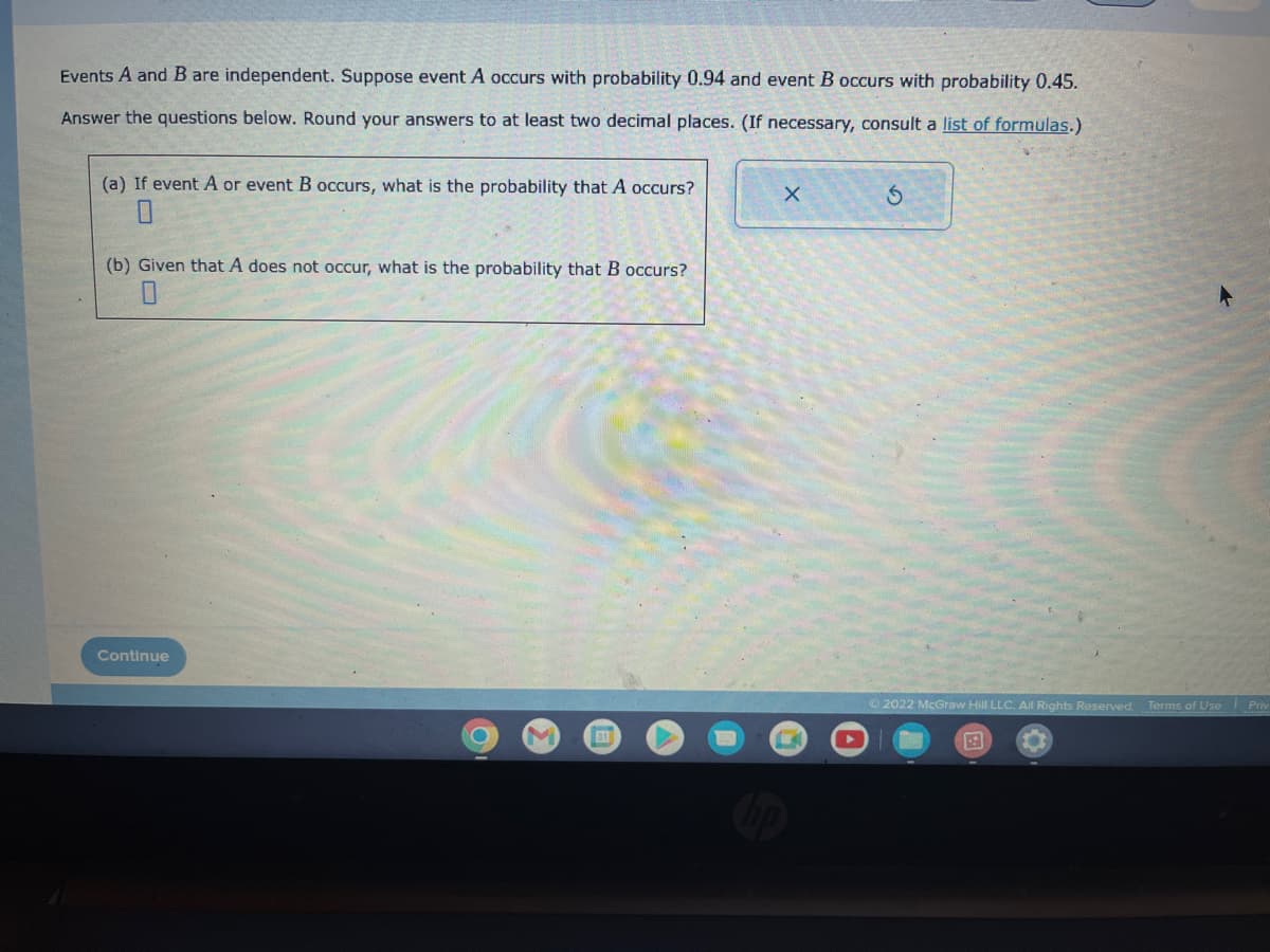 Events A and B are independent. Suppose event A occurs with probability 0.94 and event B occurs with probability 0.45.
Answer the questions below. Round your answers to at least two decimal places. (If necessary, consult a list of formulas.)
(a) If event A or event B occurs, what is the probability that A occurs?
(b) Given that A does not occur, what is the probability that B occurs?
Continue
●
31
X
Ⓒ2022 McGraw Hill LLC. All Rights Reserved. Terms of Use Priv