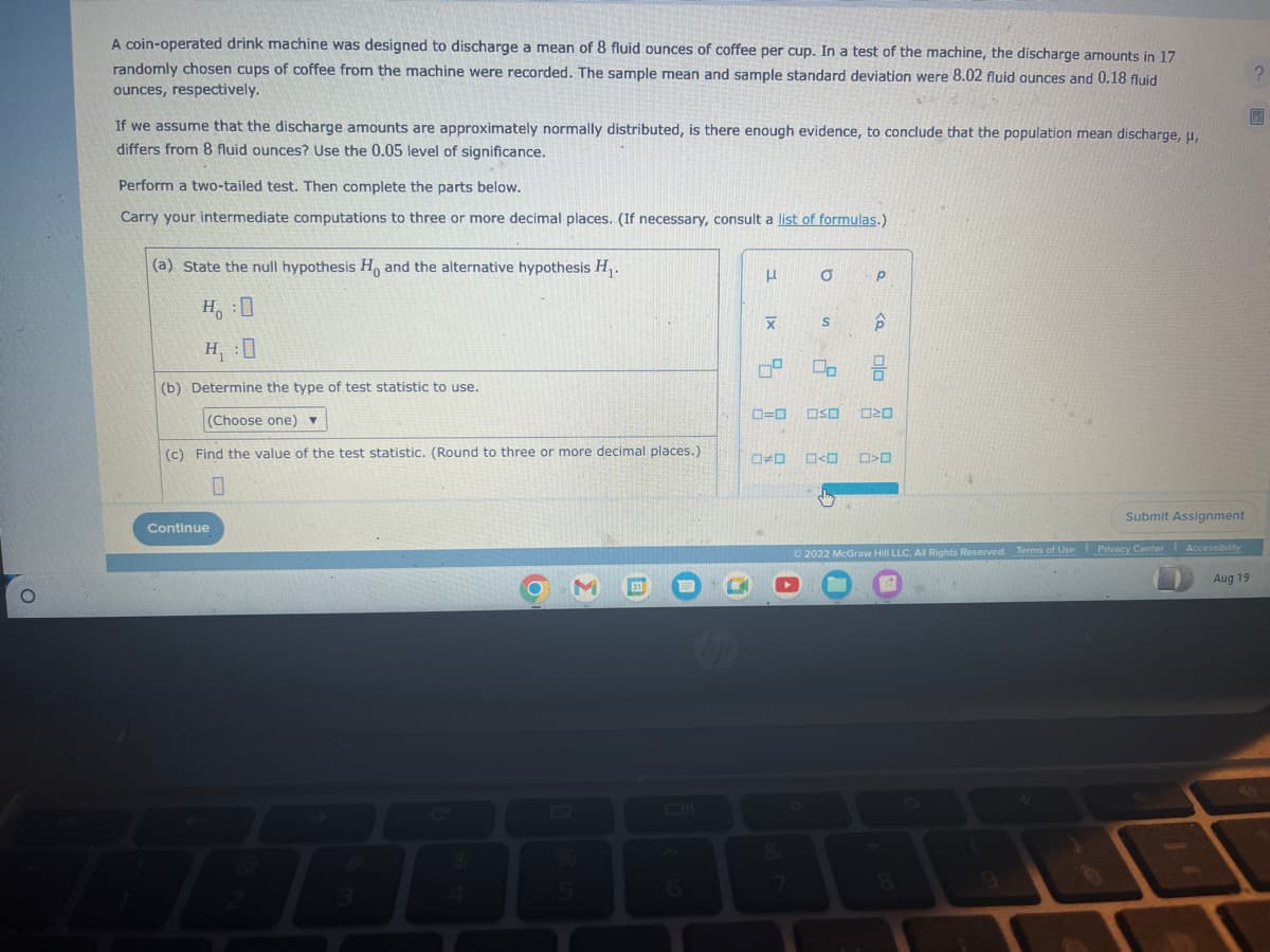 A coin-operated drink machine was designed to discharge a mean of 8 fluid ounces of coffee per cup. In a test of the machine, the discharge amounts in 17
randomly chosen cups of coffee from the machine were recorded. The sample mean and sample standard deviation were 8.02 fluid ounces and 0.18 fluid
ounces, respectively.
If we assume that the discharge amounts are approximately normally distributed, is there enough evidence, to conclude that the population mean discharge, µ,
differs from 8 fluid ounces? Use the 0.05 level of significance.
Perform a two-tailed test. Then complete the parts below.
Carry your intermediate computations to three or more decimal places. (If necessary, consult a list of formulas.)
(a) State the null hypothesis Ho and the alternative hypothesis H₁.
H :O
H₁:0
(b) Determine the type of test statistic to use.
(Choose one) ▼
(c) Find the value of the test statistic. (Round to three or more decimal places.)
0
Continue
%
5
31
μ
X
0=0
0⁰ 00
D
0
7
S
OSO
<
P
p
Ola
8
20
>0
Submit Assignment
Ⓒ2022 McGraw Hill LLC. All Rights Reserved. Terms of Use Privacy Center Accessibility
|
Aug 19
2
B