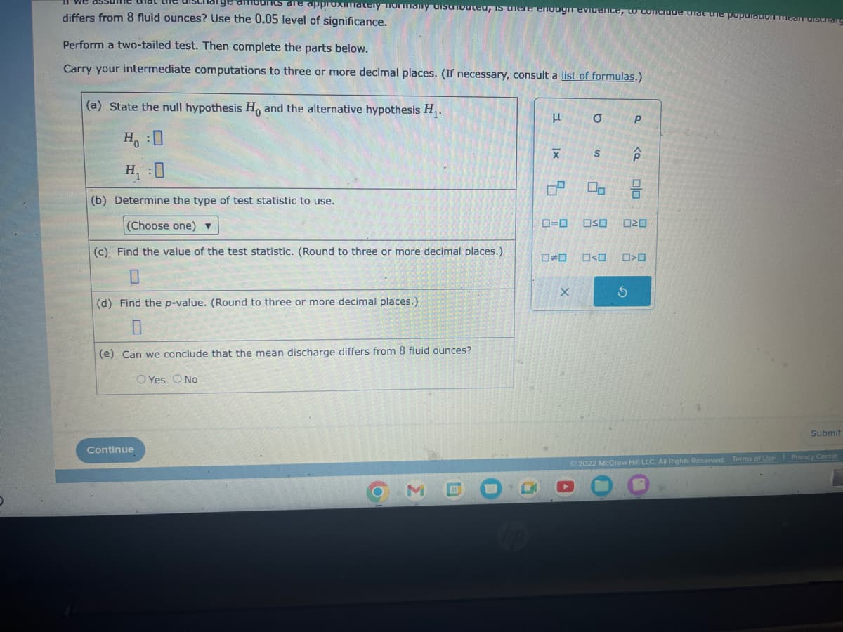 punts are approximately normally distributed, is there enough evidence, to conclude that the population mean dischar
differs from 8 fluid ounces? Use the 0.05 level of significance.
Perform a two-tailed test. Then complete the parts below.
Carry your intermediate computations to three or more decimal places. (If necessary, consult a list of formulas.)
(a) State the null hypothesis Ho and the alternative hypothesis H₁.
H₁ :0
H₁:0
(b) Determine the type of test statistic to use.
(Choose one) ▼
(c) Find the value of the test statistic. (Round to three or more decimal places.)
(d) Find the p-value. (Round to three or more decimal places.)
(e) Can we conclude that the mean discharge differs from 8 fluid ounces?
O Yes O No
Continue
3
|x
X
04
a
X
S
00
0=0 OSO
☐>O
Р
<Q
ola
020
>
Submit
Ⓒ2022 McGraw Hill LLC. All Rights Reserved. Terms of Use Privacy Center