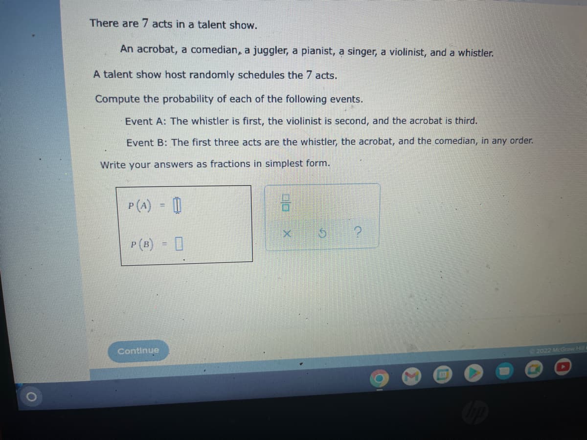 There are 7 acts in a talent show.
An acrobat, a comedian, a juggler, a pianist, a singer, a violinist, and a whistler.
A talent show host randomly schedules the 7 acts.
Compute the probability of each of the following events.
Event A: The whistler is first, the violinist is second, and the acrobat is third.
Event B: The first three acts are the whistler, the acrobat, and the comedian, in any order.
Write your answers as fractions in simplest form.
P(A) = []
P (B) =
Continue
00
X
317
Ⓒ2022 McGraw Hill