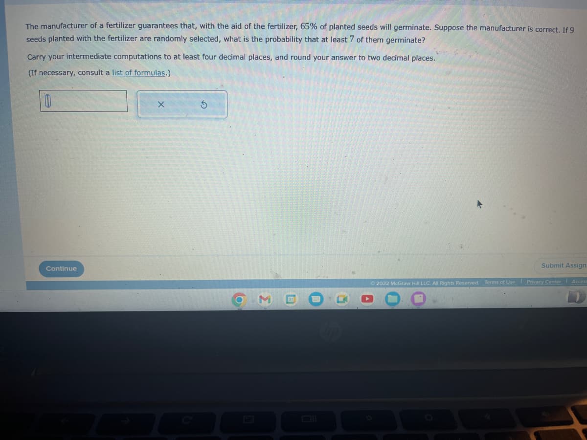 The manufacturer of a fertilizer guarantees that, with the aid of the fertilizer, 65% of planted seeds will germinate. Suppose the manufacturer is correct. If 9
seeds planted with the fertilizer are randomly selected, what is the probability that at least 7 of them germinate?
Carry your intermediate computations to at least four decimal places, and round your answer to two decimal places.
(If necessary, consult a list of formulas.)
0
Continue
X
S
O
up
Submit Assign
Ⓒ2022 McGraw Hill LLC. All Rights Reserved. Terms of Use Privacy Center Access
O