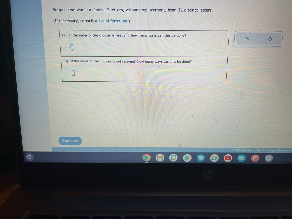 Suppose we want to choose 7 letters, without replacement, from 12 distinct letters.
(If necessary, consult a list of formulas.)
(a) If the order of the choices is relevant, how many ways can this be done?
00
(b) If the order of the choices is not relevant, how many ways can this be done?
Continue
O
31
X
S
Ⓒ2022 McGraw Hill LLC. All Rights Reserved.