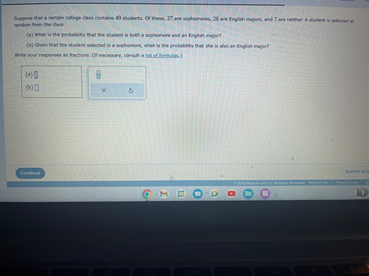 Suppose that a certain college class contains 49 students. Of these, 27 are sophomores, 26 are English majors, and 7 are neither. A student is selected at
random from the class.
(a) What is the probability that the student is both a sophomore and an English major?
(b) Given that the student selected is a sophomore, what is the probability that she is also an English major?
Write your responses as fractions. (If necessary, consult a list of formulas.)
(b) 0
Continue
X
Chop
Submit Assi
Ⓒ2022 McGraw Hill LLC. All Rights Reserved. Terms of Use Privacy Center Ac