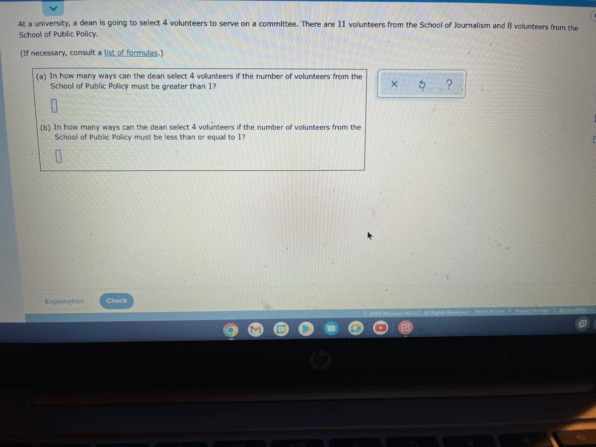 At a university, a dean is going to select 4 volunteers to serve on a committee. There are 11 volunteers from the School of Journalism and 8 volunteers from the
School of Public Policy.
(If necessary, consult a list of formulas.)
(a) In how many ways can the dean select 4 volunteers if the number of volunteers from the
School of Public Policy must be greater than 1?
0
(b) In how many ways can the dean select 4 volunteers if the number of volunteers from the
School of Public Policy must be less than or equal to 1?
0
Explanation
Check
O
X
S
2.
Ⓒ2022 McGraw Hill LLC. All Rights Reserved. Terms of Use Privacy Center I Accessibility
