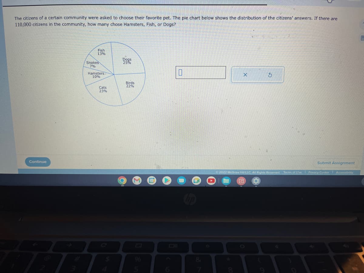 The citizens of a certain community were asked to choose their favorite pet. The pie chart below shows the distribution of the citizens' answers. If there are
110,000 citizens in the community, how many chose Hamsters, Fish, or Dogs?
Continue
Fish
13%
Snakes
7%
Hamsters
10%
Cats
23%
$
Dogs
25%
C
Birds
22%
M
5
0
&
*
X
8
5
Ⓒ2022 McGraw Hill LLC. All Rights Reserved. Terms of Use Privacy Center Accessibility
Submit Assignment
E