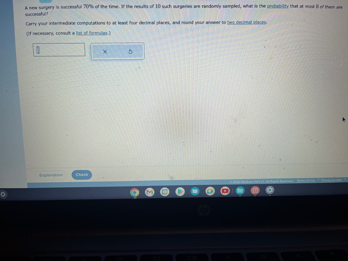 O
A new surgery is successful 70% of the time. If the results of 10 such surgeries are randomly sampled, what is the probability that at most 8 of them are
successful?
Carry your intermediate computations to at least four decimal places, and round your answer to two decimal places.
(If necessary, consult a list of formulas.)
0
Explanation
Check
X
O
31
C
©2022 McGraw Hill LLC. All Rights Reserved. Terms of Use Privacy Center I