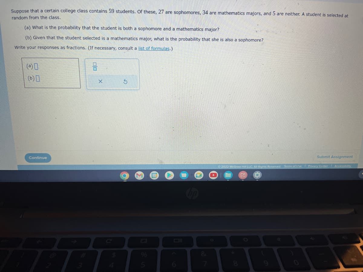 Suppose that a certain college class contains 59 students. Of these, 27 are sophomores, 34 are mathematics majors, and 5 are neither. A student is selected at
random from the class.
(a) What is the probability that the student is both a sophomore and a mathematics major?
(b) Given that the student selected is a mathematics major, what is the probability that she is also a sophomore?
Write your responses as fractions. (If necessary, consult a list of formulas.)
(a)0
(b) 0
Continue
3
ala
X
$
S
%
5
6
7
Ⓒ2022 McGraw Hill LLC. All Rights Reserved. Terms of Use Privacy Center
F
8
Submit Assignment
1
Accessibility