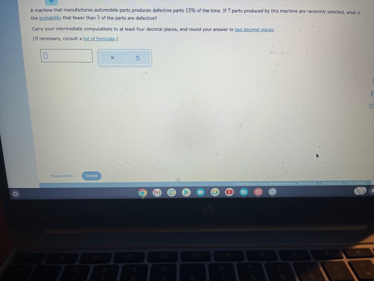 O
A machine that manufactures automobile parts produces defective parts 13% of the time. If 7 parts produced by this machine are randomly selected, what is
the probability that fewer than 2 of the parts are defective?
Carry your intermediate computations to at least four decimal places, and round your answer to two decimal places.
(If necessary, consult a list of formulas.)
0
Explanation
Check
X
S
%
6
&
2022
IcGraw Hill LLC. All Rights Reserved. Terms of Use Privacy Center Accessibility
*
E
