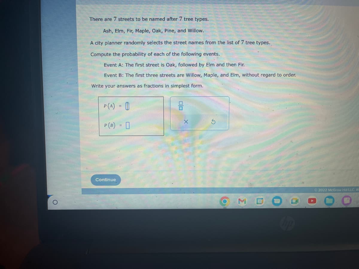 O
There are 7 streets to be named after 7. tree types.
Ash, Elm, Fir, Maple, Oak, Pine, and Willow.
A city planner randomly selects the street names from the list of 7 tree types.
Compute the probability of each of the following events.
Event A: The first street is Oak, followed by Elm and then Fir.
Event B: The first three streets are Willow, Maple, and Elm, without regard to order.
Write your answers as fractions in simplest form.
P (A) =
P (B) = 0
Continue
00
X
S
3
337
Ⓒ2022 McGraw Hill LLC. AR