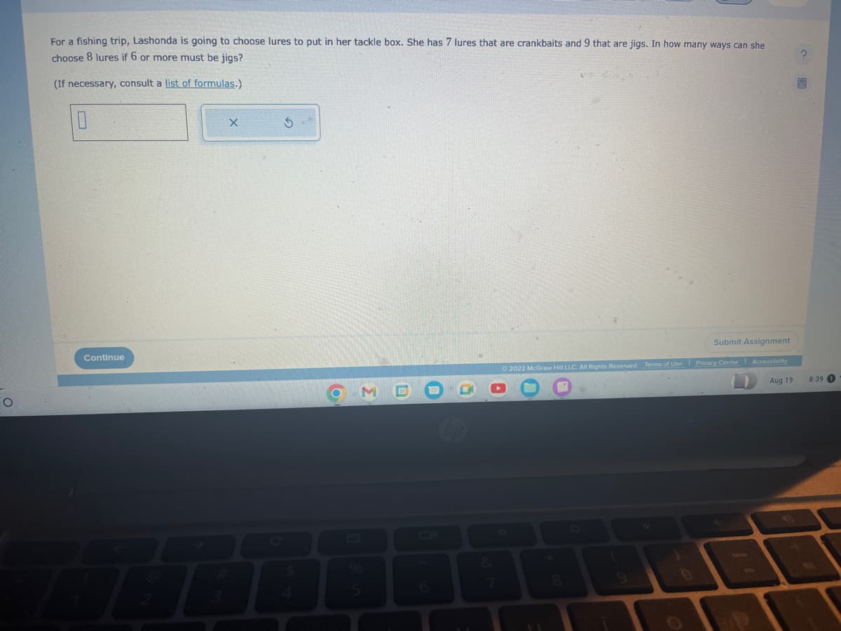 O
For a fishing trip, Lashonda is going to choose lures to put in her tackle box. She has 7 lures that are crankbaits and 9 that are jigs. In how many ways can she
choose 8 lures if 6 or more must be jigs?
(If necessary, consult a list of formulas.)
0
Continue
X
S
M
5
&
Submit Assignment
Accessibility
Ⓒ2022 McGraw Hill LLC. All Rights Reserved. Terms of Use Privacy Center
(
Aug 19
?
8:39 1