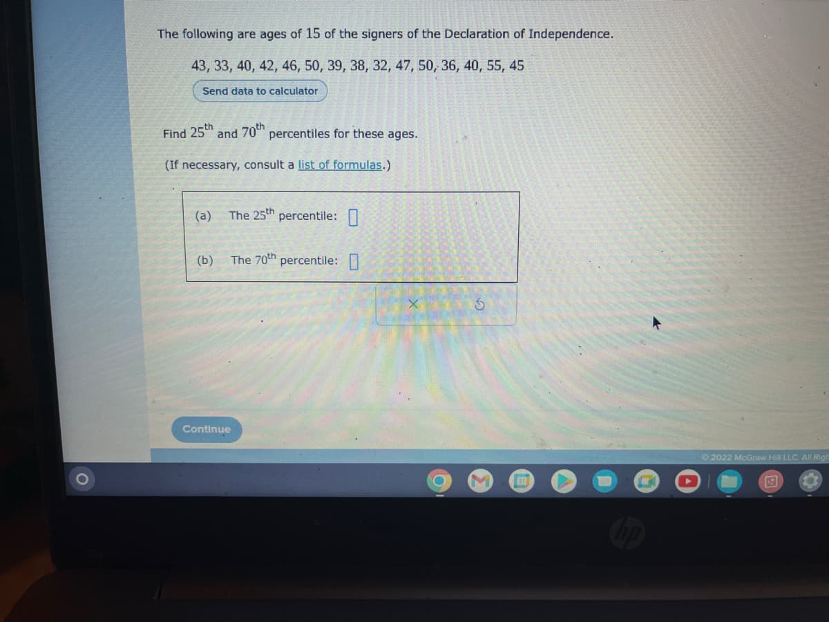 The following are ages of 15 of the signers of the Declaration of Independence.
43, 33, 40, 42, 46, 50, 39, 38, 32, 47, 50, 36, 40, 55, 45
Send data to calculator
Find 25th
(a)
and 70th
(If necessary, consult a list of formulas.)
(b)
percentiles for these ages.
The 25th percentile: 0
The 70th percentile: 0
Continue
O
M
311
Ⓒ2022 McGraw Hill LLC. All Righ