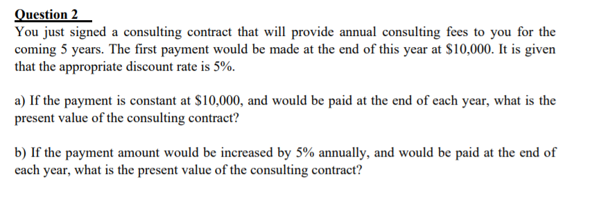 Question 2
You just signed a consulting contract that will provide annual consulting fees to you for the
coming 5 years. The first payment would be made at the end of this year at $10,000. It is given
that the appropriate discount rate is 5%.
a) If the payment is constant at $10,000, and would be paid at the end of each year, what is the
present value of the consulting contract?
b) If the payment amount would be increased by 5% annually, and would be paid at the end of
each year, what is the present value of the consulting contract?
