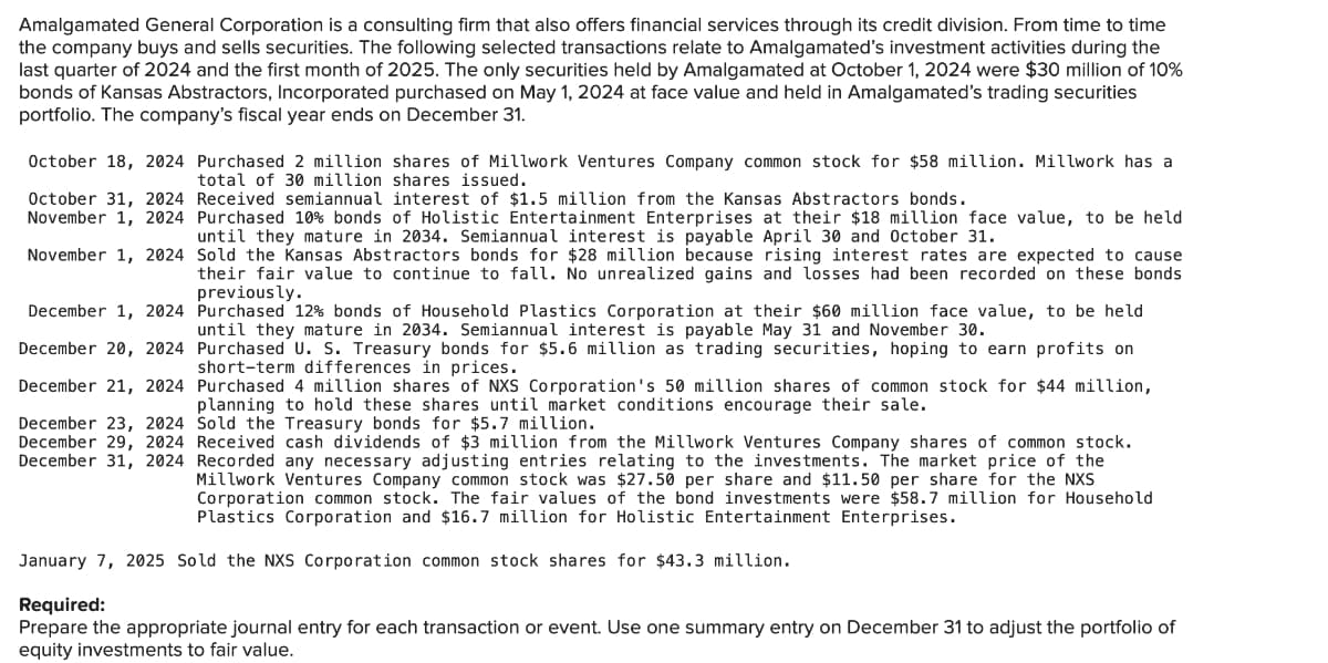 Amalgamated General Corporation is a consulting firm that also offers financial services through its credit division. From time to time
the company buys and sells securities. The following selected transactions relate to Amalgamated's investment activities during the
last quarter of 2024 and the first month of 2025. The only securities held by Amalgamated at October 1, 2024 were $30 million of 10%
bonds of Kansas Abstractors, Incorporated purchased on May 1, 2024 at face value and held in Amalgamated's trading securities
portfolio. The company's fiscal year ends on December 31.
October 18, 2024 Purchased 2 million shares of Millwork Ventures Company common stock for $58 million. Millwork has a
total of 30 million shares issued.
October 31, 2024
November 1, 2024
November 1, 2024
December 1, 2024
December 20, 2024
December 21, 2024
December 23, 2024
December 29, 2024
December 31, 2024
Received semiannual interest of $1.5 million from the Kansas Abstractors bonds.
Purchased 10% bonds of Holistic Entertainment Enterprises at their $18 million face value, to be held
until they mature in 2034. Semiannual interest is payable April 30 and October 31.
Sold the Kansas Abstractors bonds for $28 million because rising interest rates are expected to cause
their fair value to continue to fall. No unrealized gains and losses had been recorded on these bonds
previously.
Purchased 12% bonds of Household Plastics Corporation at their $60 million face value, to be held
until they mature in 2034. Semiannual interest is payable May 31 and November 30.
Purchased U. S. Treasury bonds for $5.6 million as trading securities, hoping to earn profits on
short-term differences in prices.
Purchased 4 million shares of NXS Corporation's 50 million shares of common stock for $44 million,
planning to hold these shares until market conditions encourage their sale.
Sold the Treasury bonds for $5.7 million.
Received cash dividends of $3 million from the Millwork Ventures Company shares of common stock.
Recorded any necessary adjusting entries relating to the investments. The market price of the
Millwork Ventures Company common stock was $27.50 per share and $11.50 per share for the NXS
Corporation common stock. The fair values of the bond investments were $58.7 million for Household
Plastics Corporation and $16.7 million for Holistic Entertainment Enterprises.
January 7, 2025 Sold the NXS Corporation common stock shares for $43.3 million.
Required:
Prepare the appropriate journal entry for each transaction or event. Use one summary entry on December 31 to adjust the portfolio of
equity investments to fair value.